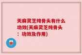 天麻灵芝炖骨头有什么功效(天麻灵芝炖骨头：功效及作用)