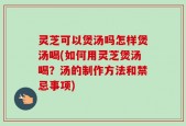 灵芝可以煲汤吗怎样煲汤喝(如何用灵芝煲汤喝？汤的制作方法和禁忌事项)