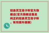 冠县灵芝孢子粉官方旗舰店(官方旗舰店售卖纯正的冠县灵芝孢子粉，有效提升健康)