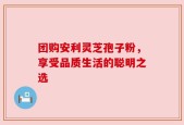 团购安利灵芝孢子粉，享受品质生活的聪明之选