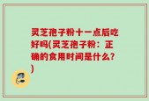 灵芝孢子粉十一点后吃好吗(灵芝孢子粉：正确的食用时间是什么？)