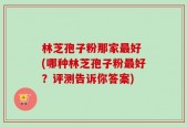 林芝孢子粉那家最好 (哪种林芝孢子粉最好？评测告诉你答案)