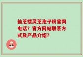 仙芝楼灵芝孢子粉官网电话？官方网站联系方式及产品介绍？