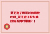 灵芝孢子粉可以和蜂胶吃吗_灵芝孢子粉与蜂胶能否同时服用？)