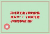 药材灵芝孢子粉的价格是多少？？了解灵芝孢子粉的市场行情？