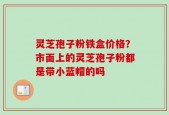 灵芝孢子粉铁盒价格？市面上的灵芝孢子粉都是带小蓝帽的吗