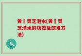 黄茋灵芝泡水(黄茋灵芝泡水的功效及饮用方法)
