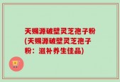 天赐源破壁灵芝孢子粉(天赐源破壁灵芝孢子粉：滋补养生佳品)