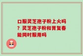 口服灵芝孢子粉上火吗？灵芝孢子粉和胃复春能同时服用吗