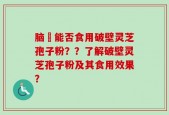 脑楩能否食用破壁灵芝孢子粉？？了解破壁灵芝孢子粉及其食用效果？