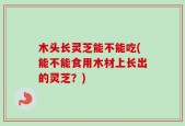 木头长灵芝能不能吃(能不能食用木材上长出的灵芝？)
