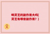 喝灵芝的副作用大吗(灵芝有哪些副作用？)