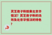 灵芝孢子粉胶襄北京华恒汉？灵芝孢子粉的功效及北京华恒汉的特色？