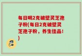 每日喝2克破壁灵芝孢子粉(每日2克破壁灵芝孢子粉，养生佳品！)
