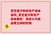 灵芝孢子粉的生产成本高吗_灵芝孢子粉生产成本解析：高投入与高品质之间的权衡
