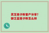 灵芝孢子粉客户分享？御之蓝孢子粉怎么样