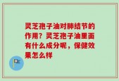 灵芝孢子油对肺结节的作用？灵芝孢子油里面有什么成分呢，保健效果怎么样