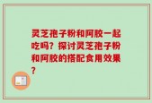灵芝孢子粉和阿胶一起吃吗？探讨灵芝孢子粉和阿胶的搭配食用效果？