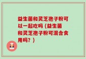 益生菌和灵芝孢子粉可以一起吃吗 (益生菌和灵芝孢子粉可混合食用吗？)