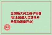 全国最大灵芝孢子粉基地(全国最大灵芝孢子粉基地隆重开业)