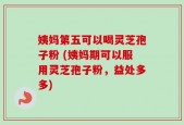 姨妈第五可以喝灵芝孢子粉 (姨妈期可以服用灵芝孢子粉，益处多多)