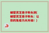 破壁灵芝孢子粉头到(破壁灵芝孢子粉头：让你的免疫力大升级！)