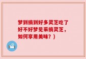 梦到摘到好多灵芝吃了好不好梦见采摘灵芝，如何享用美味？)