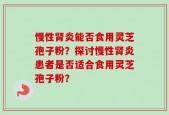 慢性肾炎能否食用灵芝孢子粉？探讨慢性肾炎患者是否适合食用灵芝孢子粉？