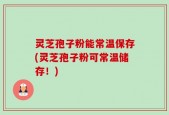 灵芝孢子粉能常温保存(灵芝孢子粉可常温储存！)