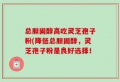 总胆固醇高吃灵芝孢子粉(降低总胆固醇，灵芝孢子粉是良好选择！