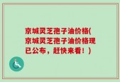 京城灵芝孢子油价格(京城灵芝孢子油价格现已公布，赶快来看！)