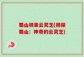 蜀山初章云灵芝(初探蜀山：神奇的云灵芝)