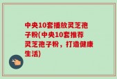 中央10套播放灵芝孢子粉(中央10套推荐灵芝孢子粉，打造健康生活)