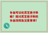 补血可以吃灵芝孢子粉嘛？探讨灵芝孢子粉的补血功效及注意事项？
