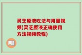 灵芝原液吃法与用量视频(灵芝原液正确使用方法视频教程)