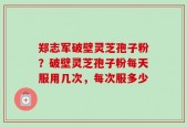 郑志军破壁灵芝孢子粉？破壁灵芝孢子粉每天服用几次，每次服多少