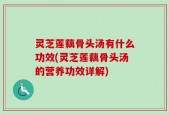 灵芝莲藕骨头汤有什么功效(灵芝莲藕骨头汤的营养功效详解)