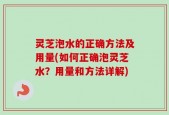 灵芝泡水的正确方法及用量(如何正确泡灵芝水？用量和方法详解)