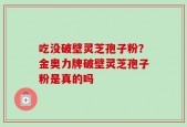 吃没破壁灵芝孢子粉？金奥力牌破壁灵芝孢子粉是真的吗