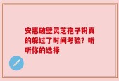安惠破壁灵芝孢子粉真的躲过了时间考验？听听你的选择
