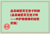 品高破壁灵芝孢子粉肺(品高破壁灵芝孢子粉——呵护肺健康的秘密武器)