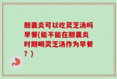 胆囊炎可以吃灵芝汤吗早餐(能不能在胆囊炎时期喝灵芝汤作为早餐？)