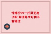 惊爆价99一斤灵芝孢子粉 超值养生好物不容错过