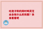 吃孢子粉的同时喝灵芝水会有什么的效果？快来看看吧