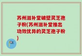 苏州滋补堂破壁灵芝孢子粉(苏州滋补堂推出功效优异的灵芝孢子粉)