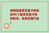 我想知道灵芝孢子粉的好坏(了解灵芝孢子粉的优劣，选择正确产品)
