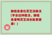 肺癌患者吃灵芝汤做法(学会这种做法，肺癌患者喝灵芝汤也能更健康！)