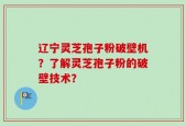 辽宁灵芝孢子粉破壁机？了解灵芝孢子粉的破壁技术？