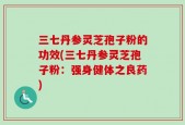 三七丹参灵芝孢子粉的功效(三七丹参灵芝孢子粉：强身健体之良药)