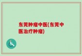 东莞肿瘤中医(东莞中医治疗肿瘤)
